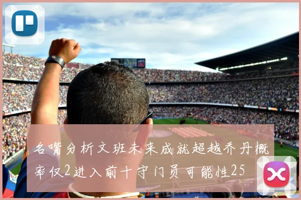 名嘴分析文班未来成就超越乔丹概率仅2进入前十守门员可能性25