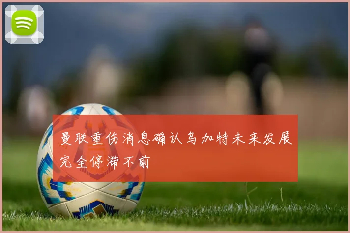 曼联重伤消息确认乌加特未来发展完全停滞不前