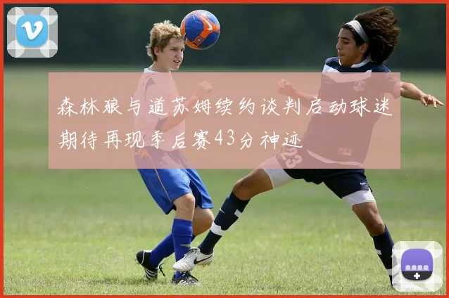 森林狼与道苏姆续约谈判启动球迷期待再现季后赛43分神迹