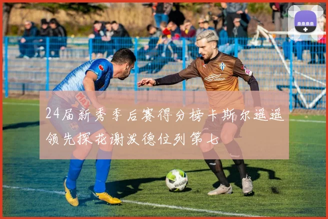 24届新秀季后赛得分榜卡斯尔遥遥领先探花谢泼德位列第七
