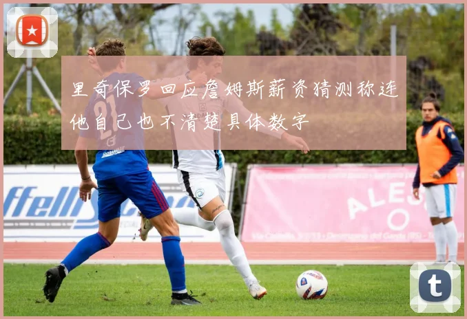 里奇保罗回应詹姆斯薪资猜测称连他自己也不清楚具体数字