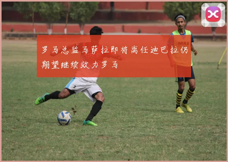 罗马总监马萨拉即将离任迪巴拉仍期望继续效力罗马