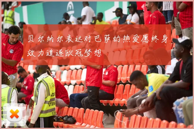 贝尔纳尔表达对巴萨的热爱愿终身效力追逐欧冠梦想