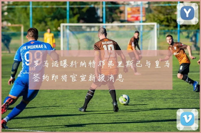 罗马诺曝科纳特邓弗里斯已与皇马签约即将官宣新援消息