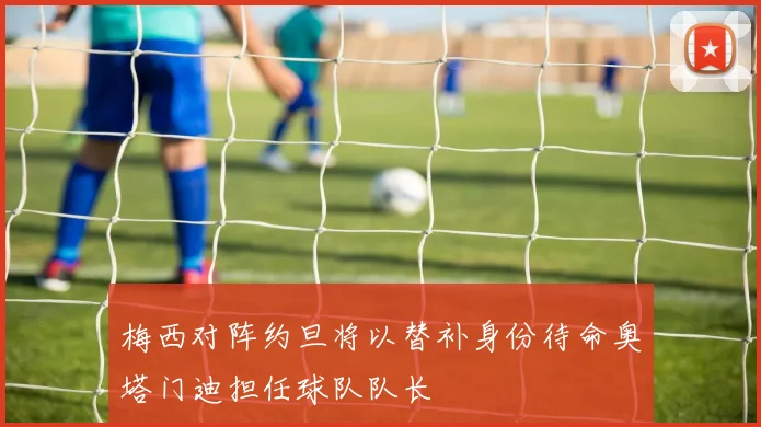 梅西对阵约旦将以替补身份待命奥塔门迪担任球队队长