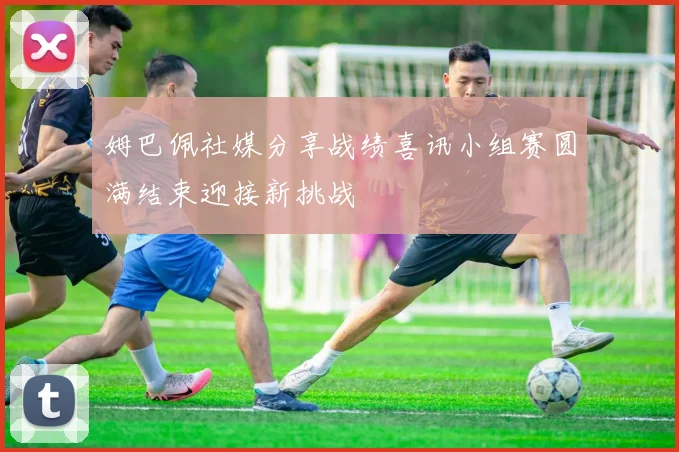 姆巴佩社媒分享战绩喜讯小组赛圆满结束迎接新挑战