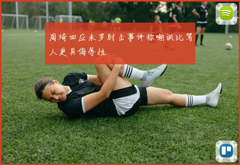 周琦回应米罗肘击事件称嘲讽比骂人更具侮辱性