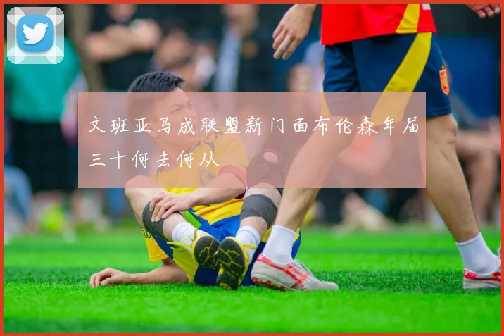文班亚马成联盟新门面布伦森年届三十何去何从