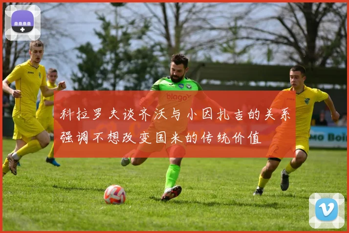 科拉罗夫谈齐沃与小因扎吉的关系强调不想改变国米的传统价值