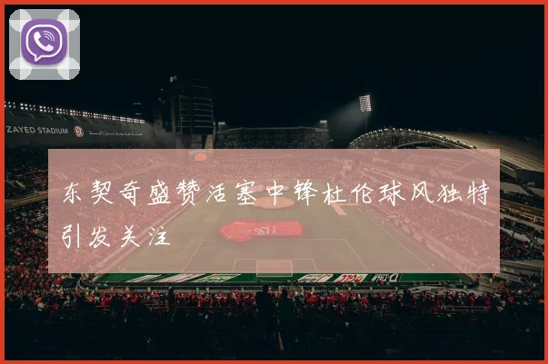 东契奇盛赞活塞中锋杜伦球风独特引发关注