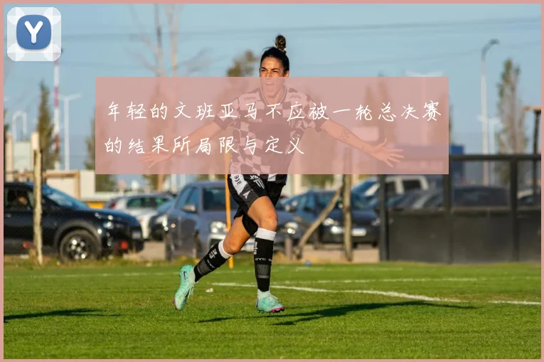 年轻的文班亚马不应被一轮总决赛的结果所局限与定义