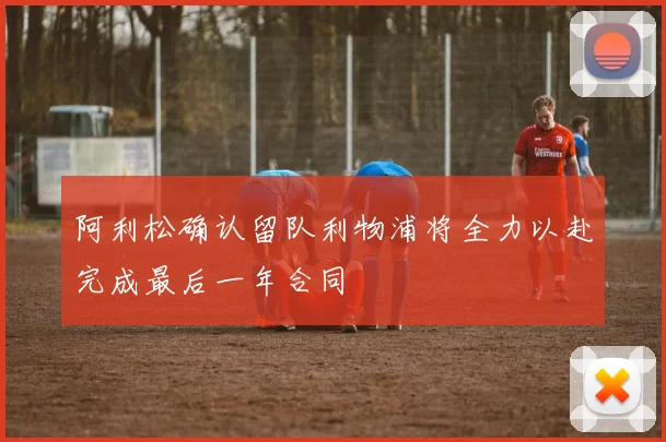 阿利松确认留队利物浦将全力以赴完成最后一年合同